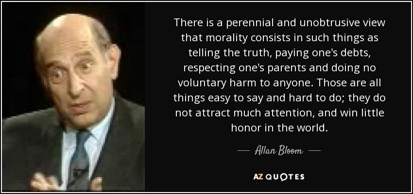 There is a perennial and unobtrusive view that morality consists in such things as telling the truth, paying one's debts, respecting one's parents and doing no voluntary harm to anyone. Those are all things easy to say and hard to do; they do not attract much attention, and win little honor in the world. - Allan Bloom