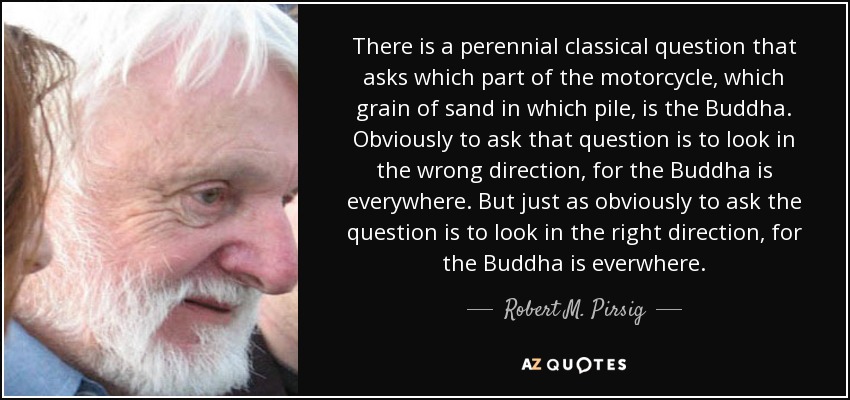 There is a perennial classical question that asks which part of the motorcycle, which grain of sand in which pile, is the Buddha. Obviously to ask that question is to look in the wrong direction, for the Buddha is everywhere. But just as obviously to ask the question is to look in the right direction, for the Buddha is everwhere. - Robert M. Pirsig