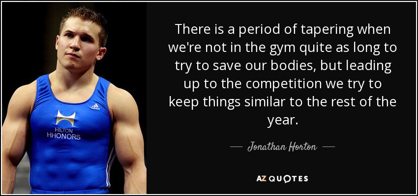 There is a period of tapering when we're not in the gym quite as long to try to save our bodies, but leading up to the competition we try to keep things similar to the rest of the year. - Jonathan Horton