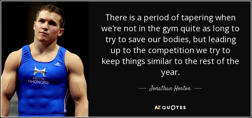 There is a period of tapering when we're not in the gym quite as long to try to save our bodies, but leading up to the competition we try to keep things similar to the rest of the year. - Jonathan Horton