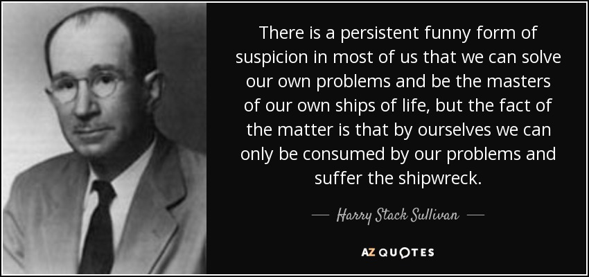 There is a persistent funny form of suspicion in most of us that we can solve our own problems and be the masters of our own ships of life, but the fact of the matter is that by ourselves we can only be consumed by our problems and suffer the shipwreck. - Harry Stack Sullivan