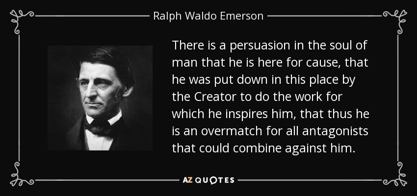 There is a persuasion in the soul of man that he is here for cause, that he was put down in this place by the Creator to do the work for which he inspires him, that thus he is an overmatch for all antagonists that could combine against him. - Ralph Waldo Emerson