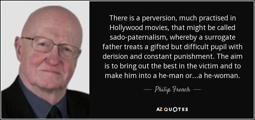 There is a perversion, much practised in Hollywood movies, that might be called sado-paternalism, whereby a surrogate father treats a gifted but difficult pupil with derision and constant punishment. The aim is to bring out the best in the victim and to make him into a he-man or...a he-woman. - Philip French