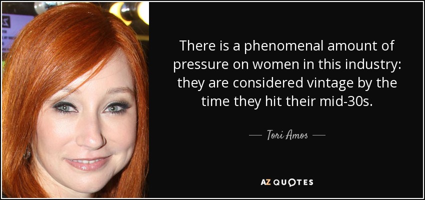 There is a phenomenal amount of pressure on women in this industry: they are considered vintage by the time they hit their mid-30s. - Tori Amos