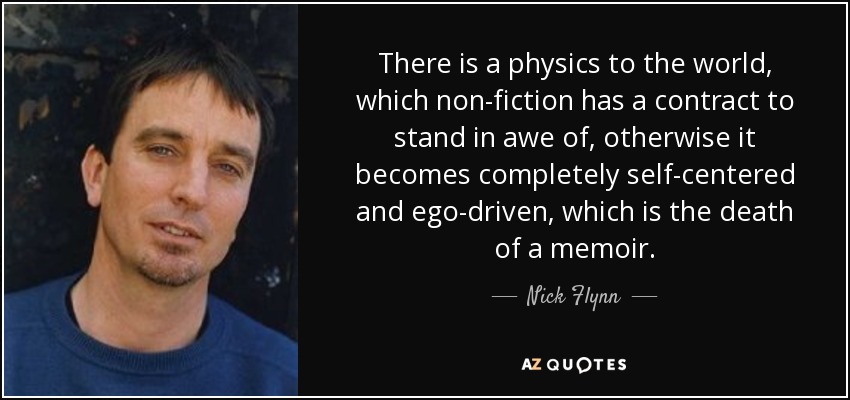There is a physics to the world, which non-fiction has a contract to stand in awe of, otherwise it becomes completely self-centered and ego-driven, which is the death of a memoir. - Nick Flynn