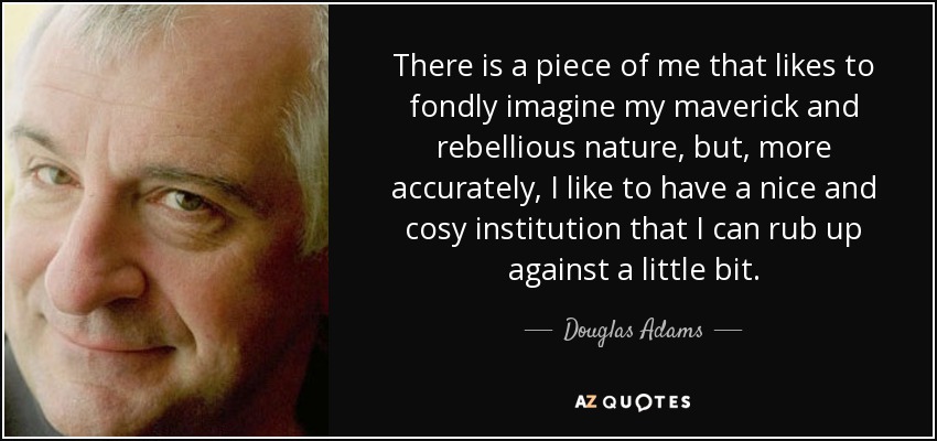 There is a piece of me that likes to fondly imagine my maverick and rebellious nature, but, more accurately, I like to have a nice and cosy institution that I can rub up against a little bit. - Douglas Adams