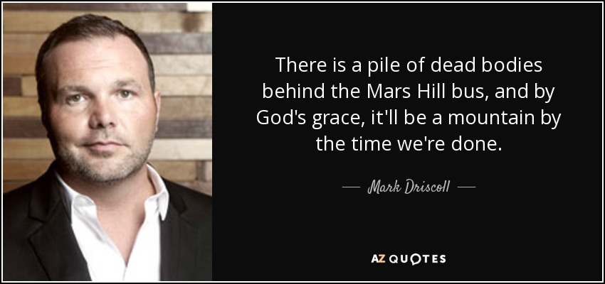 There is a pile of dead bodies behind the Mars Hill bus, and by God's grace, it'll be a mountain by the time we're done. - Mark Driscoll
