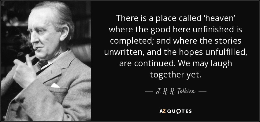 There is a place called ‘heaven’ where the good here unfinished is completed; and where the stories unwritten, and the hopes unfulfilled, are continued. We may laugh together yet. - J. R. R. Tolkien