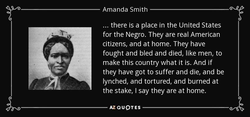 ... there is a place in the United States for the Negro. They are real American citizens, and at home. They have fought and bled and died, like men, to make this country what it is. And if they have got to suffer and die, and be lynched, and tortured, and burned at the stake, I say they are at home. - Amanda Smith
