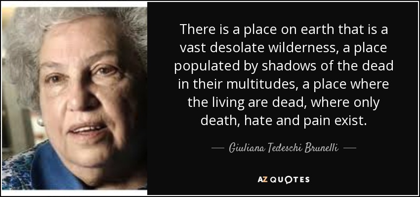 There is a place on earth that is a vast desolate wilderness, a place populated by shadows of the dead in their multitudes, a place where the living are dead, where only death, hate and pain exist. - Giuliana Tedeschi Brunelli