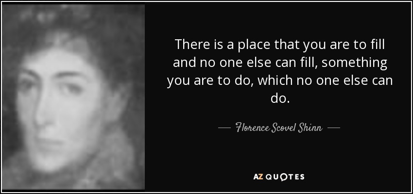 There is a place that you are to fill and no one else can fill, something you are to do, which no one else can do. - Florence Scovel Shinn