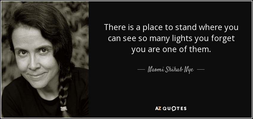 There is a place to stand where you can see so many lights you forget you are one of them. - Naomi Shihab Nye