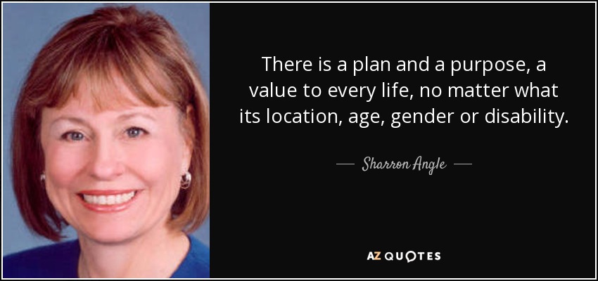There is a plan and a purpose, a value to every life, no matter what its location, age, gender or disability. - Sharron Angle