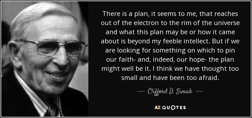 There is a plan, it seems to me, that reaches out of the electron to the rim of the universe and what this plan may be or how it came about is beyond my feeble intellect. But if we are looking for something on which to pin our faith- and, indeed, our hope- the plan might well be it. I think we have thought too small and have been too afraid. - Clifford D. Simak