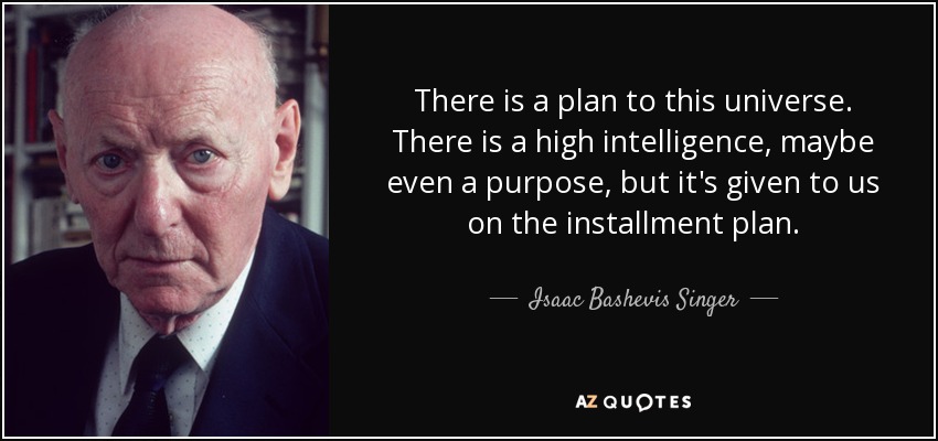 There is a plan to this universe. There is a high intelligence, maybe even a purpose, but it's given to us on the installment plan. - Isaac Bashevis Singer