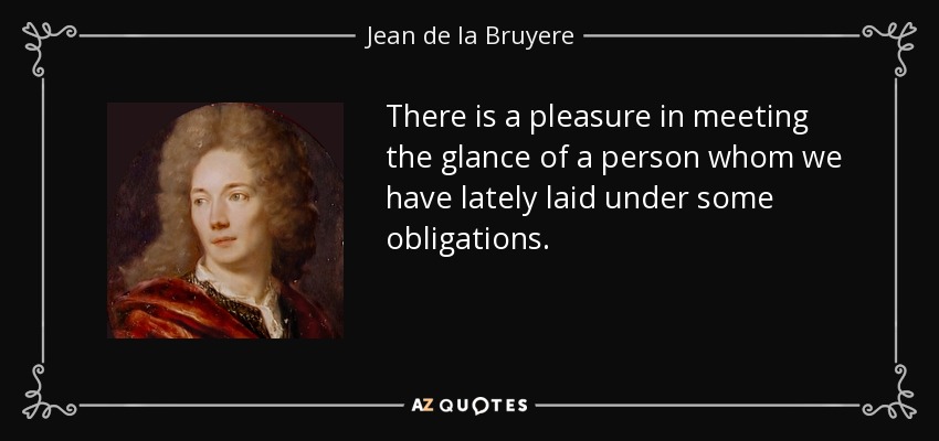 There is a pleasure in meeting the glance of a person whom we have lately laid under some obligations. - Jean de la Bruyere