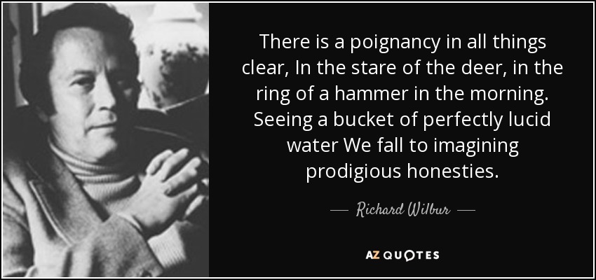 There is a poignancy in all things clear, In the stare of the deer, in the ring of a hammer in the morning. Seeing a bucket of perfectly lucid water We fall to imagining prodigious honesties. - Richard Wilbur