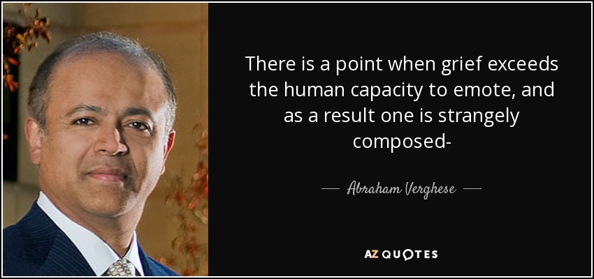 There is a point when grief exceeds the human capacity to emote, and as a result one is strangely composed- - Abraham Verghese