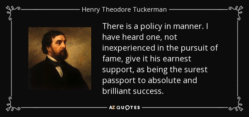 There is a policy in manner. I have heard one, not inexperienced in the pursuit of fame, give it his earnest support, as being the surest passport to absolute and brilliant success. - Henry Theodore Tuckerman