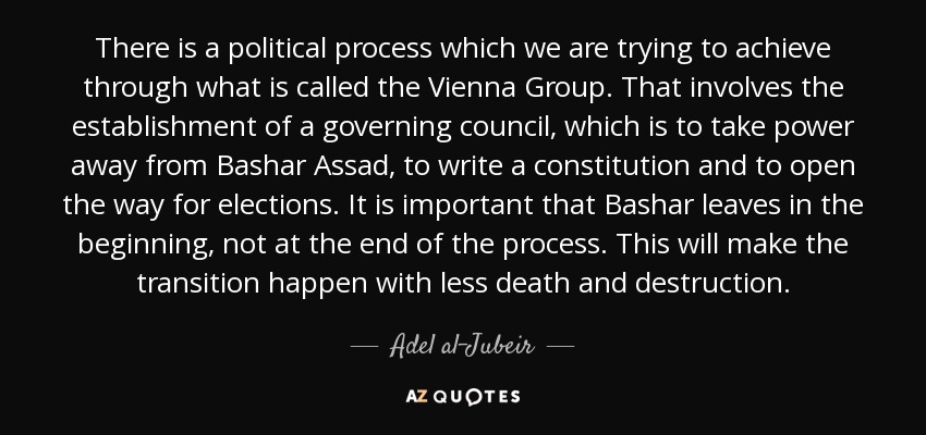 There is a political process which we are trying to achieve through what is called the Vienna Group. That involves the establishment of a governing council, which is to take power away from Bashar Assad, to write a constitution and to open the way for elections. It is important that Bashar leaves in the beginning, not at the end of the process. This will make the transition happen with less death and destruction. - Adel al-Jubeir