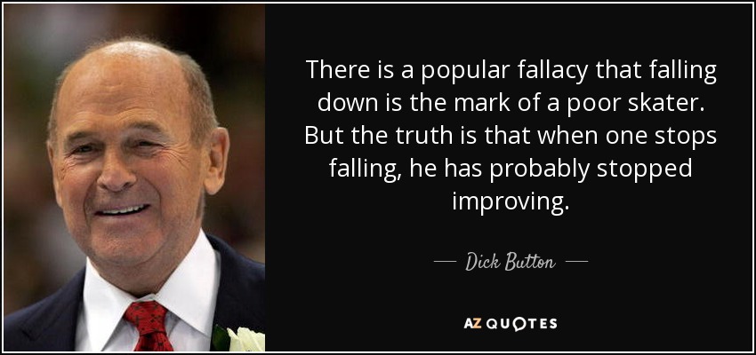 There is a popular fallacy that falling down is the mark of a poor skater. But the truth is that when one stops falling, he has probably stopped improving. - Dick Button