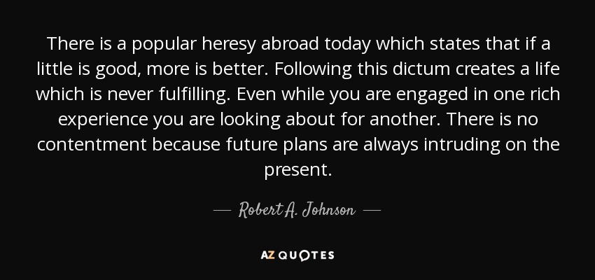 There is a popular heresy abroad today which states that if a little is good, more is better. Following this dictum creates a life which is never fulfilling. Even while you are engaged in one rich experience you are looking about for another. There is no contentment because future plans are always intruding on the present. - Robert A. Johnson