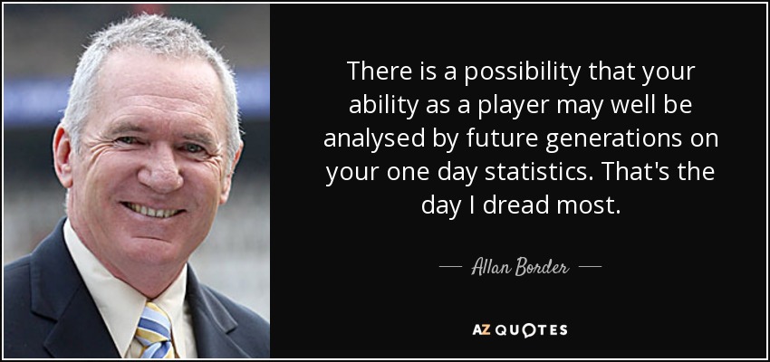 There is a possibility that your ability as a player may well be analysed by future generations on your one day statistics. That's the day I dread most. - Allan Border