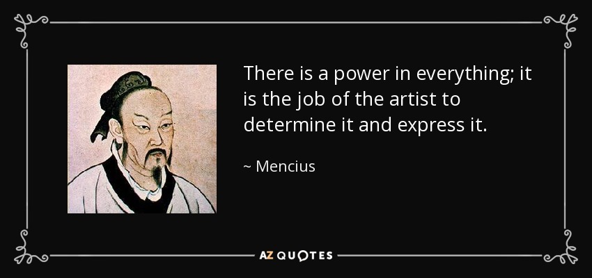 There is a power in everything; it is the job of the artist to determine it and express it. - Mencius