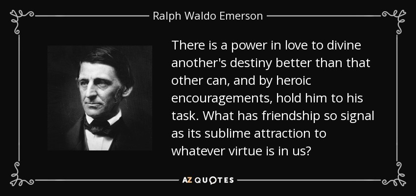 There is a power in love to divine another's destiny better than that other can, and by heroic encouragements, hold him to his task. What has friendship so signal as its sublime attraction to whatever virtue is in us? - Ralph Waldo Emerson
