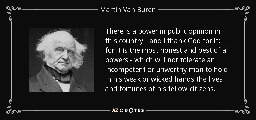 There is a power in public opinion in this country - and I thank God for it: for it is the most honest and best of all powers - which will not tolerate an incompetent or unworthy man to hold in his weak or wicked hands the lives and fortunes of his fellow-citizens. - Martin Van Buren