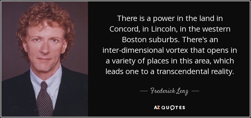 There is a power in the land in Concord, in Lincoln, in the western Boston suburbs. There's an inter-dimensional vortex that opens in a variety of places in this area, which leads one to a transcendental reality. - Frederick Lenz