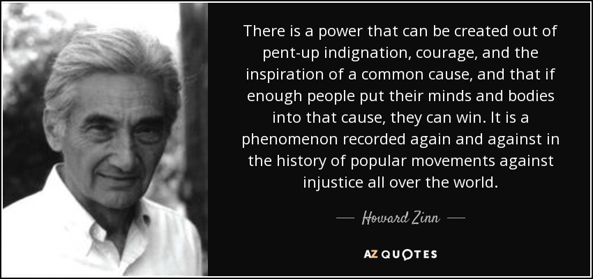 There is a power that can be created out of pent-up indignation, courage, and the inspiration of a common cause, and that if enough people put their minds and bodies into that cause, they can win. It is a phenomenon recorded again and against in the history of popular movements against injustice all over the world. - Howard Zinn