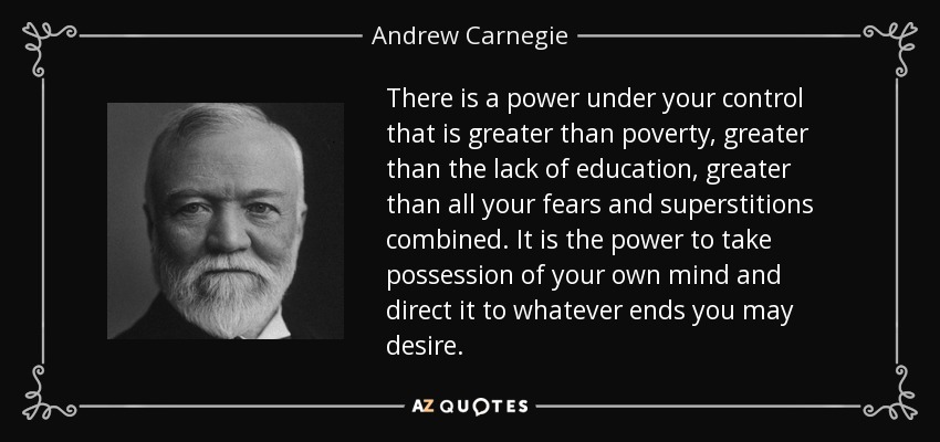 There is a power under your control that is greater than poverty, greater than the lack of education, greater than all your fears and superstitions combined. It is the power to take possession of your own mind and direct it to whatever ends you may desire. - Andrew Carnegie