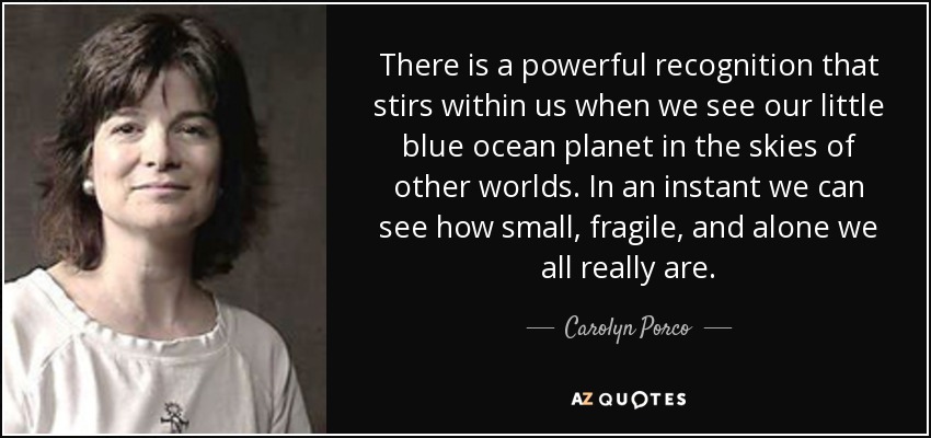 There is a powerful recognition that stirs within us when we see our little blue ocean planet in the skies of other worlds. In an instant we can see how small, fragile, and alone we all really are. - Carolyn Porco