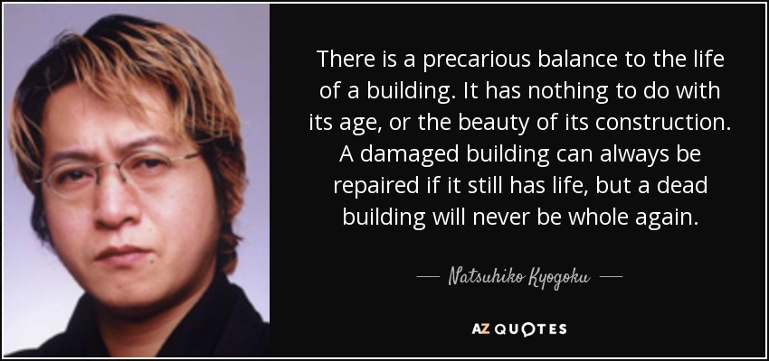 There is a precarious balance to the life of a building. It has nothing to do with its age, or the beauty of its construction. A damaged building can always be repaired if it still has life, but a dead building will never be whole again. - Natsuhiko Kyogoku