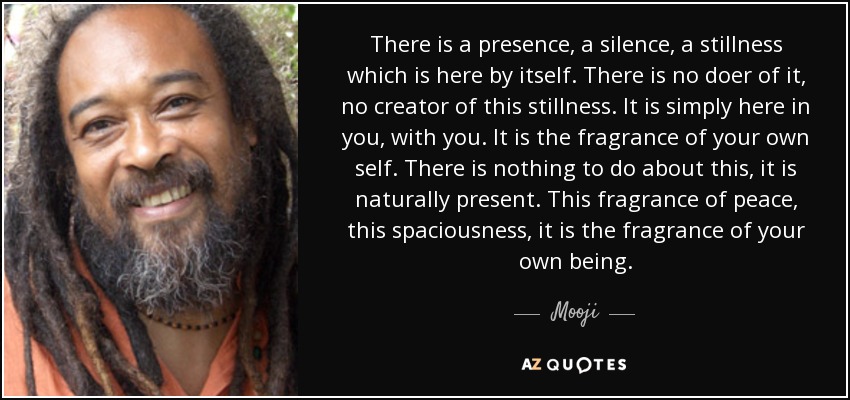 There is a presence, a silence, a stillness which is here by itself. There is no doer of it, no creator of this stillness. It is simply here in you, with you. It is the fragrance of your own self. There is nothing to do about this, it is naturally present. This fragrance of peace, this spaciousness, it is the fragrance of your own being. - Mooji