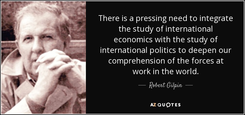 There is a pressing need to integrate the study of international economics with the study of international politics to deepen our comprehension of the forces at work in the world. - Robert Gilpin
