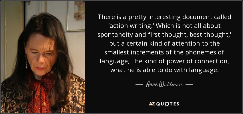 There is a pretty interesting document called 'action writing.' Which is not all about spontaneity and first thought, best thought,' but a certain kind of attention to the smallest increments of the phonemes of language, The kind of power of connection, what he is able to do with language. - Anne Waldman