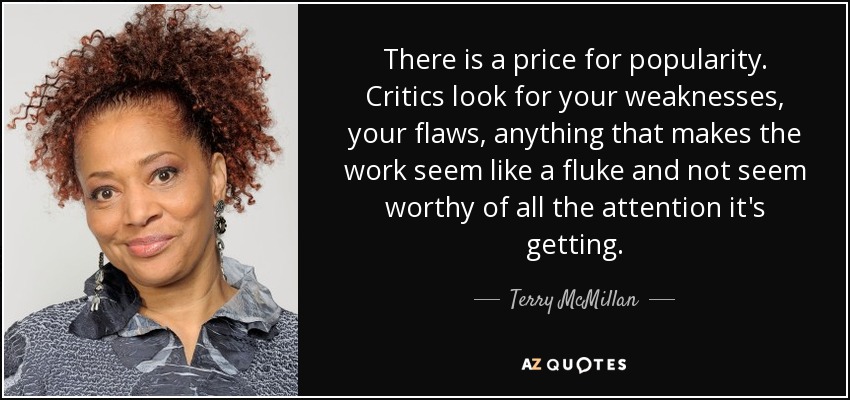 There is a price for popularity. Critics look for your weaknesses, your flaws, anything that makes the work seem like a fluke and not seem worthy of all the attention it's getting. - Terry McMillan