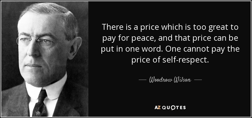 There is a price which is too great to pay for peace, and that price can be put in one word. One cannot pay the price of self-respect. - Woodrow Wilson