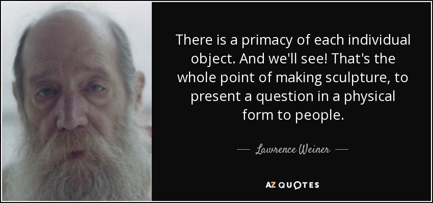 There is a primacy of each individual object. And we'll see! That's the whole point of making sculpture, to present a question in a physical form to people. - Lawrence Weiner