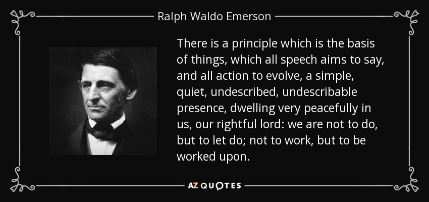 There is a principle which is the basis of things, which all speech aims to say, and all action to evolve, a simple, quiet, undescribed, undescribable presence, dwelling very peacefully in us, our rightful lord: we are not to do, but to let do; not to work, but to be worked upon. - Ralph Waldo Emerson