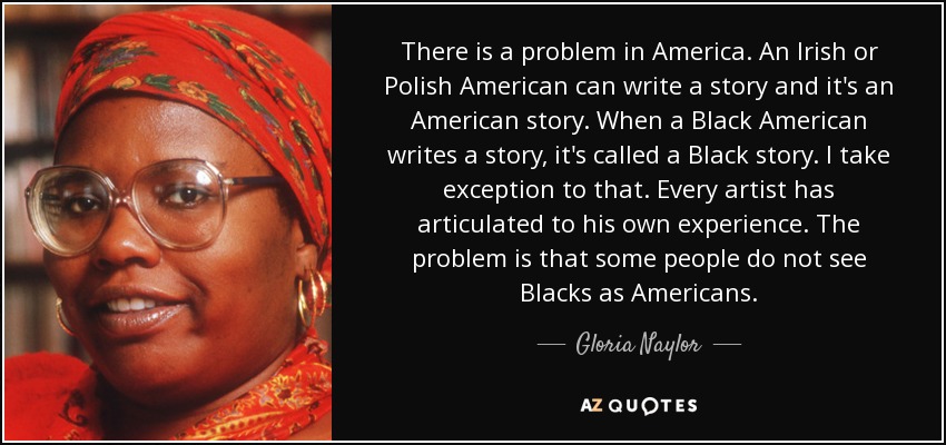 There is a problem in America. An Irish or Polish American can write a story and it's an American story. When a Black American writes a story, it's called a Black story. I take exception to that. Every artist has articulated to his own experience. The problem is that some people do not see Blacks as Americans. - Gloria Naylor