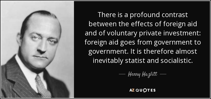 There is a profound contrast between the effects of foreign aid and of voluntary private investment: foreign aid goes from government to government. It is therefore almost inevitably statist and socialistic. - Henry Hazlitt