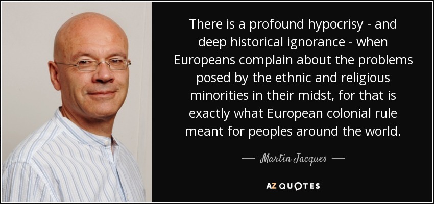 There is a profound hypocrisy - and deep historical ignorance - when Europeans complain about the problems posed by the ethnic and religious minorities in their midst, for that is exactly what European colonial rule meant for peoples around the world. - Martin Jacques