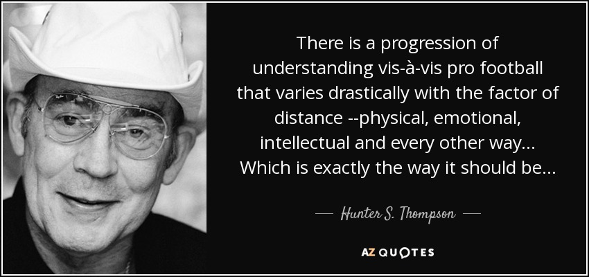 There is a progression of understanding vis-à-vis pro football that varies drastically with the factor of distance --physical, emotional, intellectual and every other way. . . Which is exactly the way it should be . . . - Hunter S. Thompson