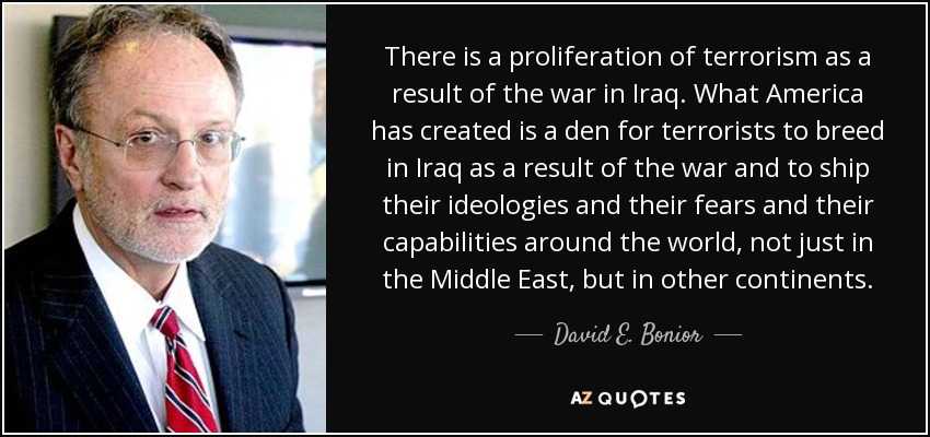 There is a proliferation of terrorism as a result of the war in Iraq. What America has created is a den for terrorists to breed in Iraq as a result of the war and to ship their ideologies and their fears and their capabilities around the world, not just in the Middle East, but in other continents. - David E. Bonior