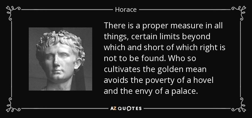 There is a proper measure in all things, certain limits beyond which and short of which right is not to be found. Who so cultivates the golden mean avoids the poverty of a hovel and the envy of a palace. - Horace
