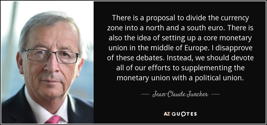 There is a proposal to divide the currency zone into a north and a south euro. There is also the idea of setting up a core monetary union in the middle of Europe. I disapprove of these debates. Instead, we should devote all of our efforts to supplementing the monetary union with a political union. - Jean-Claude Juncker
