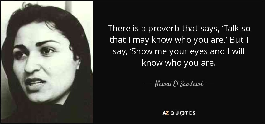 There is a proverb that says, ‘Talk so that I may know who you are.’ But I say, ‘Show me your eyes and I will know who you are. - Nawal El Saadawi
